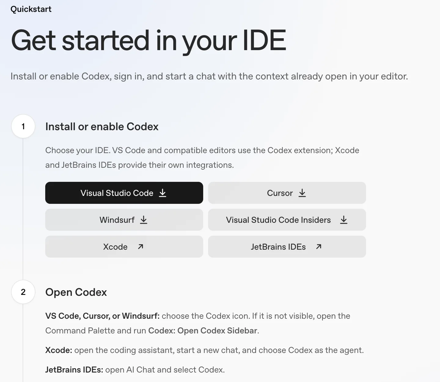 OpenAI's Codex IDE extension quickstart, Get started in your IDE. Step 1, Install or enable Codex, with buttons for Visual Studio Code, Cursor, Windsurf, Visual Studio Code Insiders, Xcode and JetBrains IDEs. Step 2 says that in VS Code, Cursor or Windsurf you choose the Codex icon or run Codex: Open Codex Sidebar from the Command Palette.