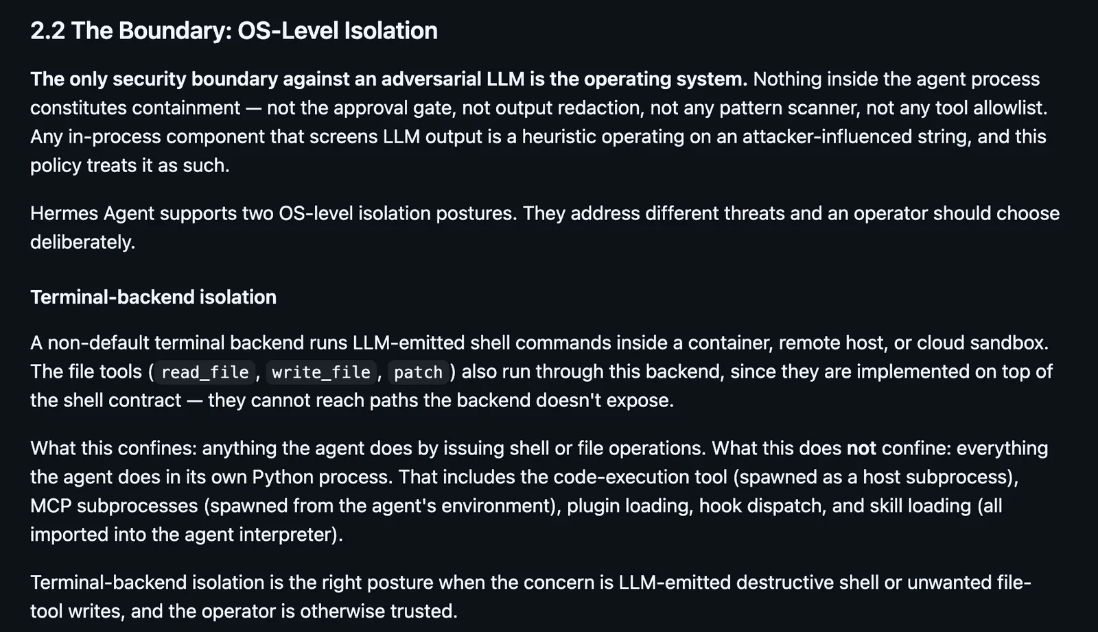 Section 2.2 of the Hermes Agent security policy on GitHub, titled The Boundary: OS-Level Isolation. It says the only security boundary against an adversarial LLM is the operating system, and that nothing inside the agent process constitutes containment, naming the approval gate, output redaction, pattern scanners and tool allowlists. It then explains that a non-default terminal backend confines shell and file operations but not the agent's own Python process, MCP subprocesses, plugin loading or skill loading.