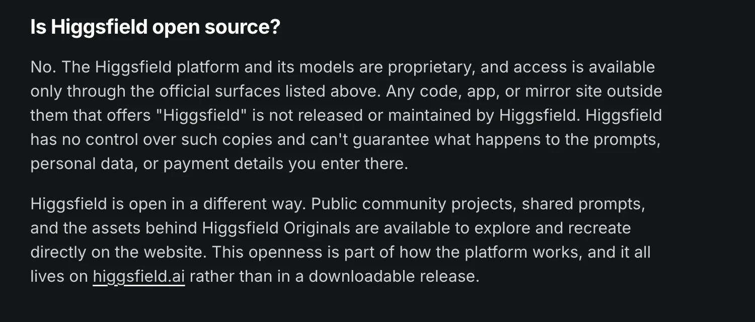 Higgsfield's help centre section 'Is Higgsfield open source?': 'No. The Higgsfield platform and its models are proprietary, and access is available only through the official surfaces listed above. Any code, app, or mirror site outside them that offers Higgsfield is not released or maintained by Higgsfield.' A second paragraph says Higgsfield is open in a different way, through public community projects, shared prompts and Higgsfield Originals assets on the website.